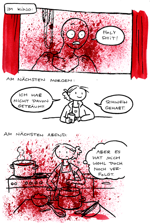 Im Kino: [alles voller blutroter Spritzer] 'Holy Shit!' Am nächsten Morgen: 'Ich hab nicht davon geträumt. Schwein gehabt.' Am nächsten Abend: [alles voller blutroter Spritzer] 'Aber es hat mich wohl doch noch verfolgt.' width=